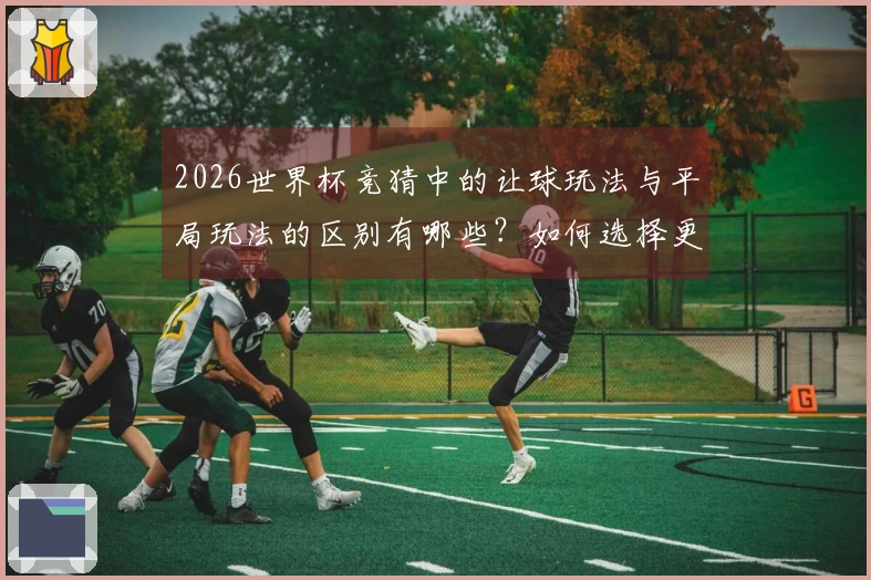 2026世界杯竞猜中的让球玩法与平局玩法的区别有哪些？如何选择更合适的下注方式？