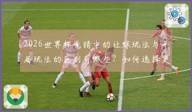 2026世界杯竞猜中的让球玩法与平局玩法的区别有哪些？如何选择更合适的下注方式？